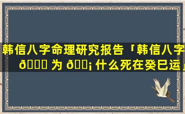 韩信八字命理研究报告「韩信八字 🐕 为 🐡 什么死在癸巳运」